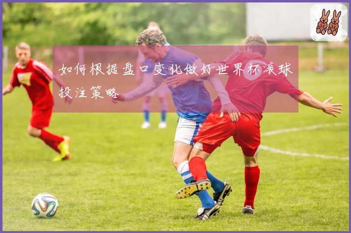 如何根据盘口变化做好世界杯滚球投注策略