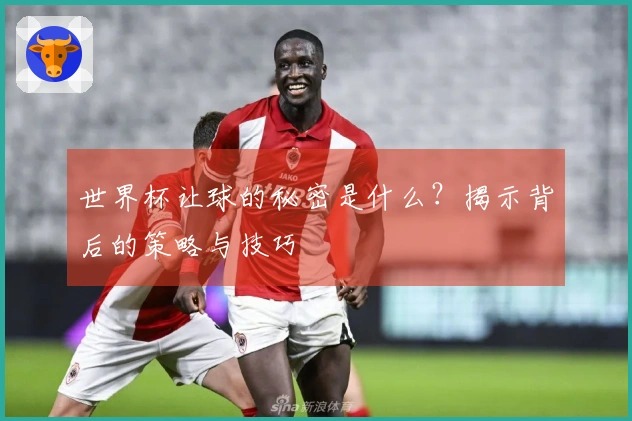 世界杯让球的秘密是什么？揭示背后的策略与技巧
